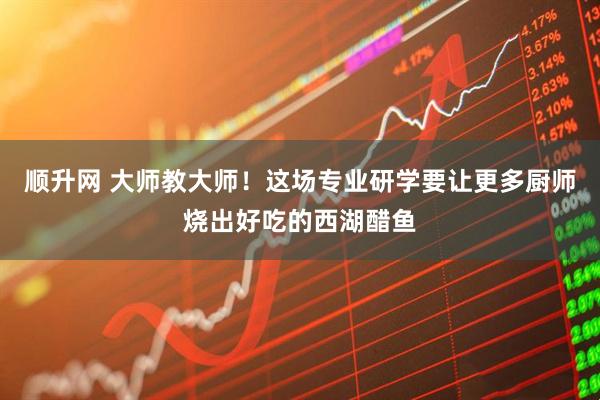 顺升网 大师教大师!这场专业研学要让更多厨师烧出好吃的西湖醋鱼