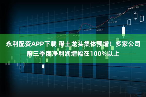 永利配资APP下载 稀土龙头集体预增!多家公司前三季度净利润增幅在100%以上