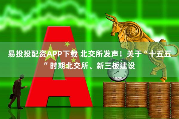 易投投配资APP下载 北交所发声!关于“十五五”时期北交所、新三板建设