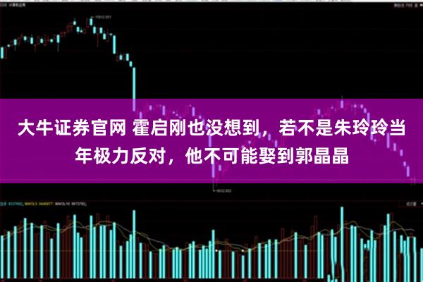 大牛证券官网 霍启刚也没想到，若不是朱玲玲当年极力反对，他不可能娶到郭晶晶