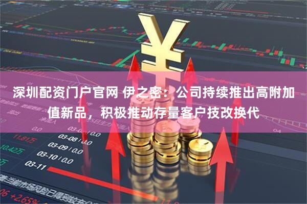深圳配资门户官网 伊之密：公司持续推出高附加值新品，积极推动存量客户技改换代