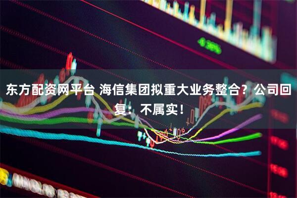 东方配资网平台 海信集团拟重大业务整合？公司回复：不属实！