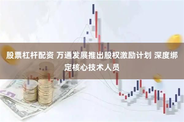 股票杠杆配资 万通发展推出股权激励计划 深度绑定核心技术人员