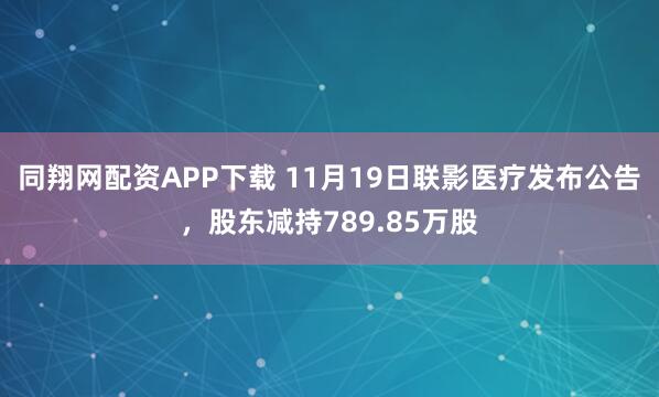 同翔网配资APP下载 11月19日联影医疗发布公告,股东减持789.85万股