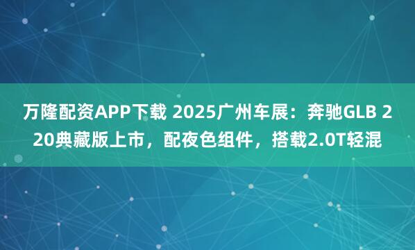 万隆配资APP下载 2025广州车展:奔驰GLB 220典藏版上市,配夜色组件,搭载2.0T轻混