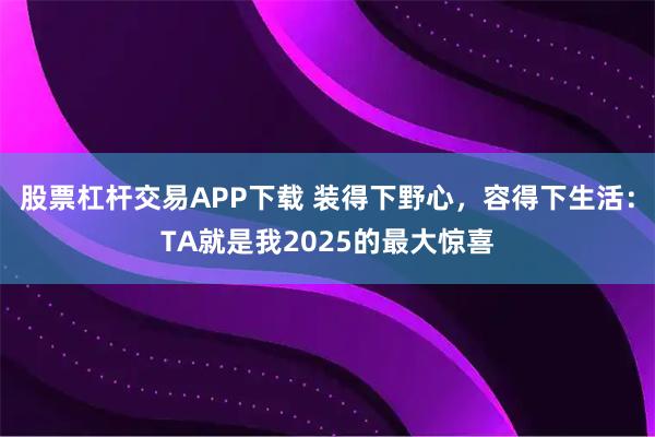 股票杠杆交易APP下载 装得下野心，容得下生活：TA就是我2025的最大惊喜