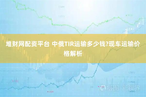 堆财网配资平台 中俄TIR运输多少钱?现车运输价格解析