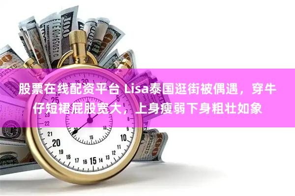 股票在线配资平台 Lisa泰国逛街被偶遇，穿牛仔短裙屁股宽大，上身瘦弱下身粗壮如象