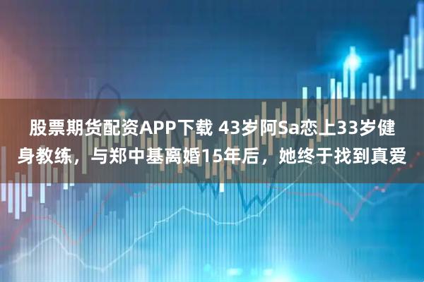 股票期货配资APP下载 43岁阿Sa恋上33岁健身教练，与郑中基离婚15年后，她终于找到真爱