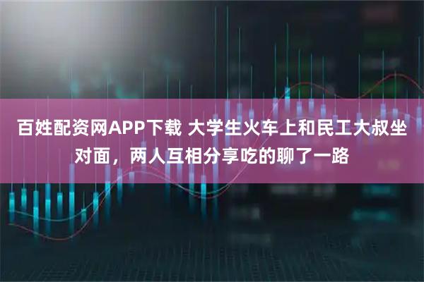 百姓配资网APP下载 大学生火车上和民工大叔坐对面，两人互相分享吃的聊了一路