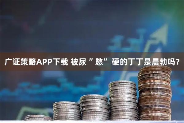 广证策略APP下载 被尿 ”憋” 硬的丁丁是晨勃吗？