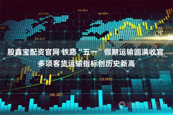 股鑫宝配资官网 铁路“五一”假期运输圆满收官 多项客货运输指标创历史新高