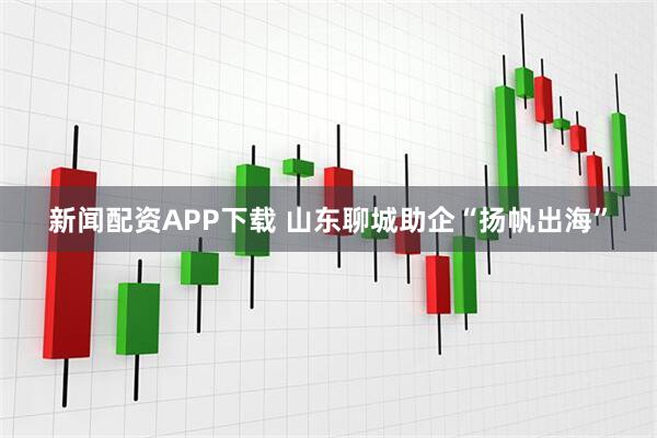 新闻配资APP下载 山东聊城助企“扬帆出海”