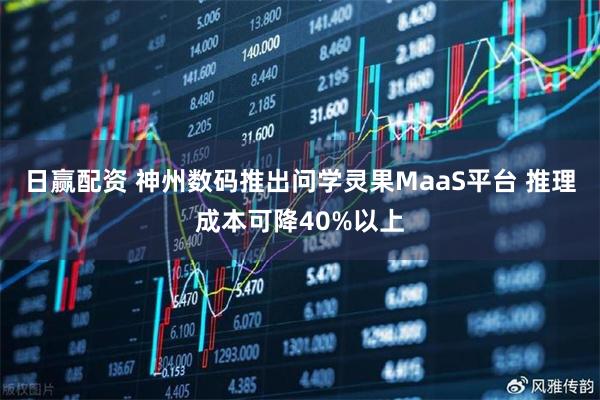 日赢配资 神州数码推出问学灵果MaaS平台 推理成本可降40%以上
