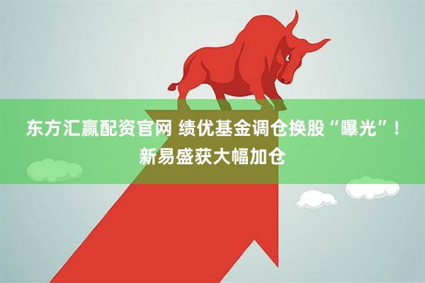 东方汇赢配资官网 绩优基金调仓换股“曝光”！新易盛获大幅加仓